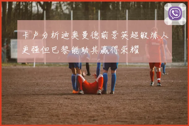 卡卢分析迪奥曼德前景英超锻炼人更强但巴黎能助其赢得荣耀