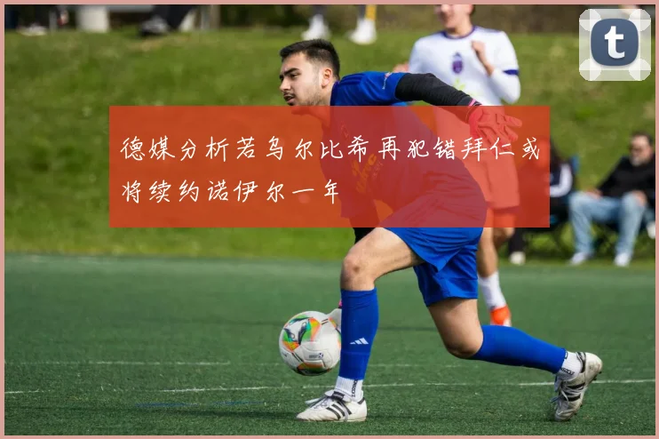 德媒分析若乌尔比希再犯错拜仁或将续约诺伊尔一年