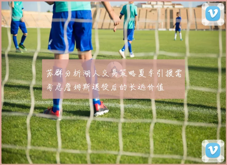 苏群分析湖人交易策略夏季引援需考虑詹姆斯退役后的长远价值