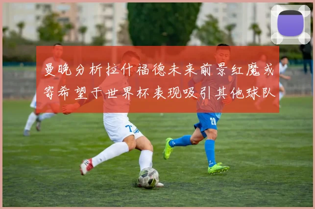曼晚分析拉什福德未来前景红魔或寄希望于世界杯表现吸引其他球队