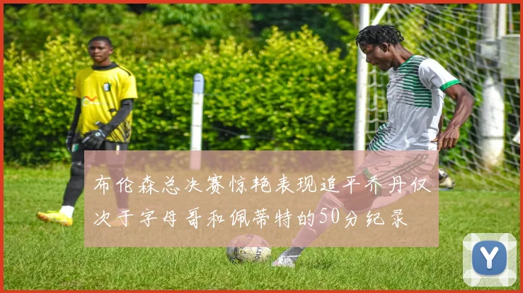 布伦森总决赛惊艳表现追平乔丹仅次于字母哥和佩蒂特的50分纪录