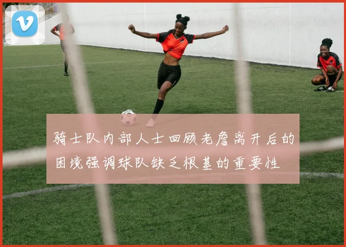 骑士队内部人士回顾老詹离开后的困境强调球队缺乏根基的重要性