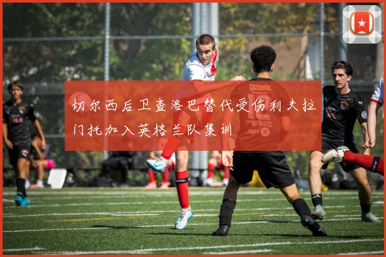 切尔西后卫查洛巴替代受伤利夫拉门托加入英格兰队集训