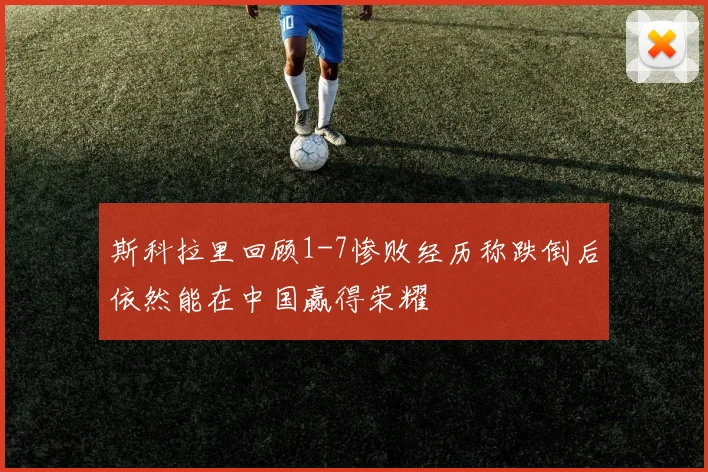 斯科拉里回顾1-7惨败经历称跌倒后依然能在中国赢得荣耀