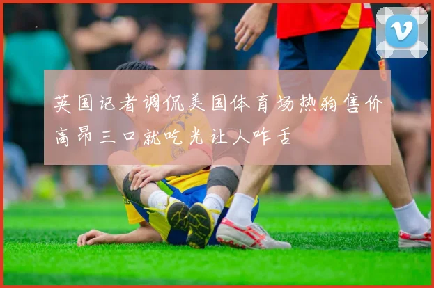 英国记者调侃美国体育场热狗售价高昂三口就吃光让人咋舌