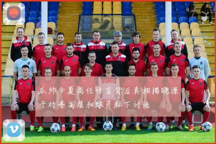 瓜帅今夏离任传言背后真相揭晓源于对手高层和球员私下讨论