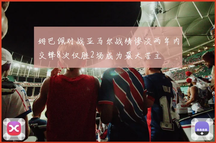 姆巴佩对战亚马尔战绩惨淡两年内交锋8次仅胜2场成为最大苦主