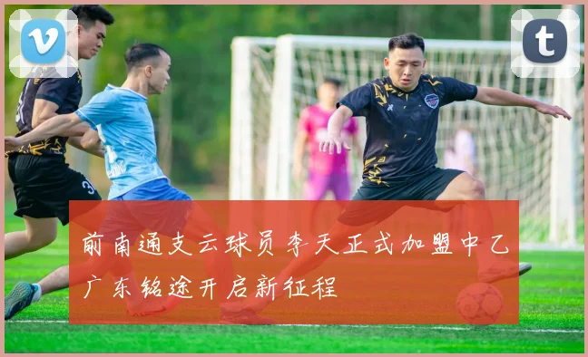 前南通支云球员李天正式加盟中乙广东铭途开启新征程