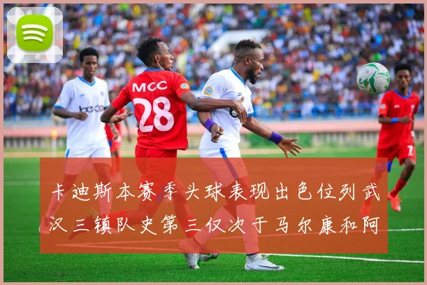 卡迪斯本赛季头球表现出色位列武汉三镇队史第三仅次于马尔康和阿齐兹