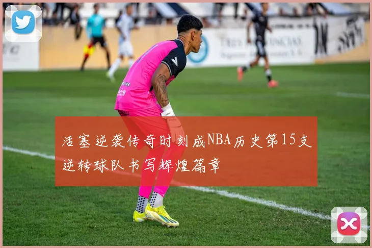 活塞逆袭传奇时刻成NBA历史第15支逆转球队书写辉煌篇章