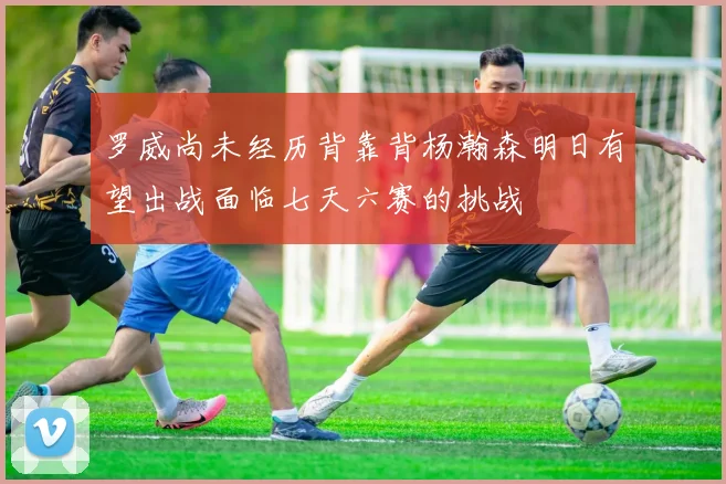 罗威尚未经历背靠背杨瀚森明日有望出战面临七天六赛的挑战