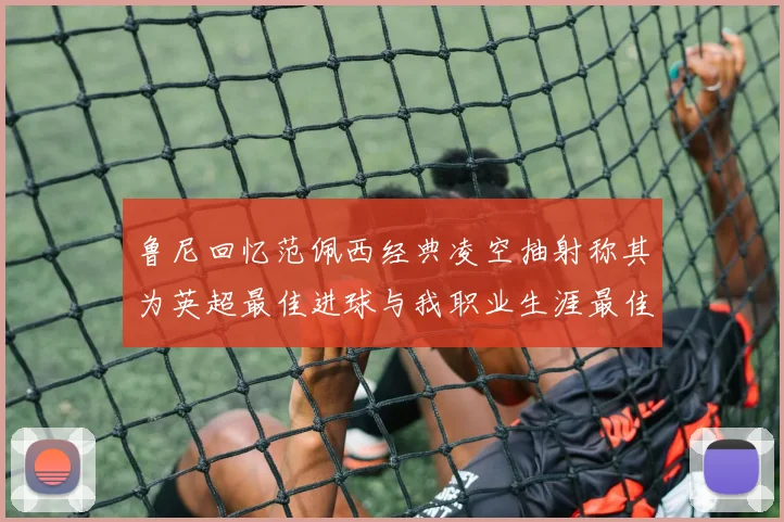 鲁尼回忆范佩西经典凌空抽射称其为英超最佳进球与我职业生涯最佳传球结合