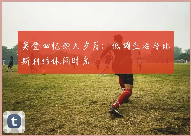 奥登回忆热火岁月：低调生活与比斯利的休闲时光