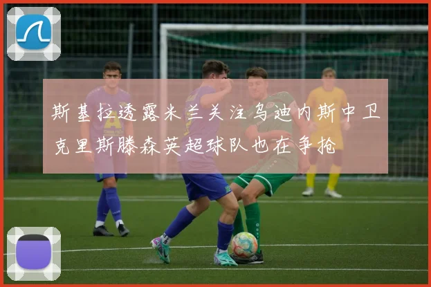 斯基拉透露米兰关注乌迪内斯中卫克里斯滕森英超球队也在争抢