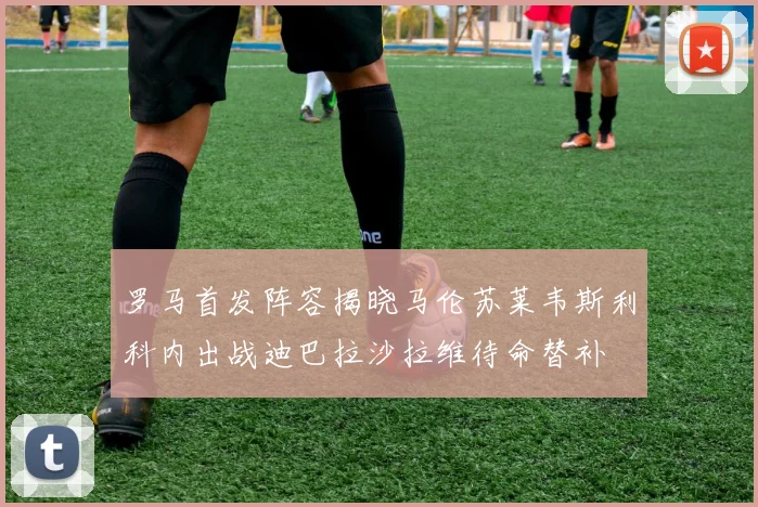 罗马首发阵容揭晓马伦苏莱韦斯利科内出战迪巴拉沙拉维待命替补