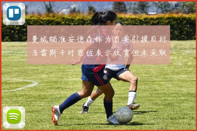 曼城瞄准安德森作为首要引援目标马雷斯卡对恩佐表示欣赏但未采取行动