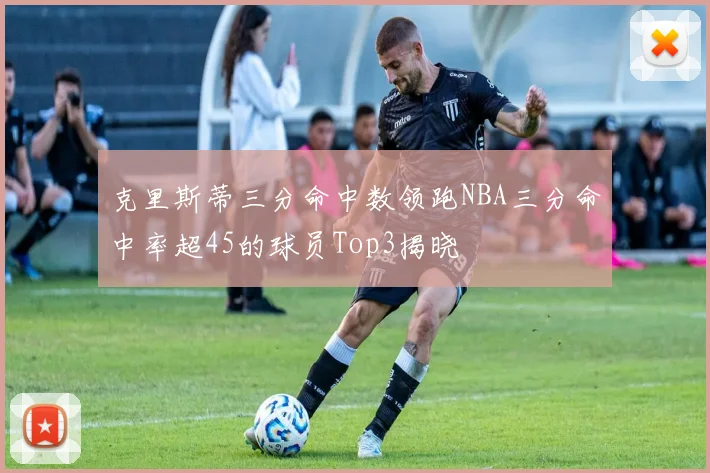 克里斯蒂三分命中数领跑NBA三分命中率超45的球员Top3揭晓
